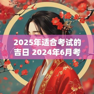 2025年适合考试的吉日 2025年6月考试最佳吉日