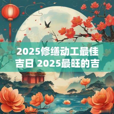2025修缮动工最佳吉日 2025最旺的吉日12月