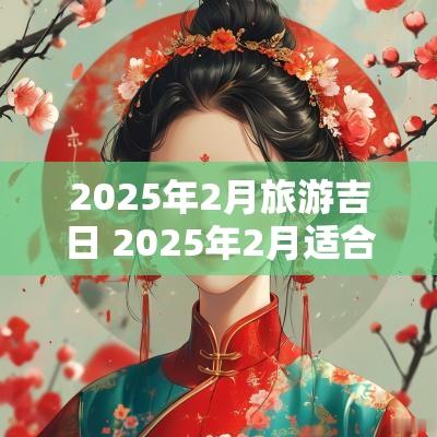 2025年2月旅游吉日 2025年2月适合出行的吉日