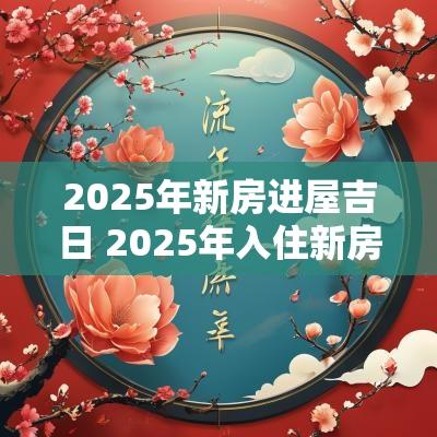 2025年新房进屋吉日 2025年入住新房的吉日吉时
