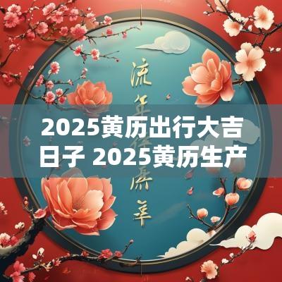 2025黄历出行大吉日子 2025黄历生产吉日查询