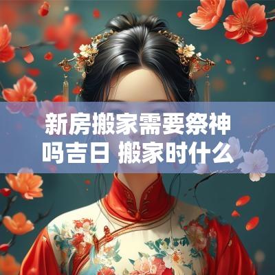 新房搬家需要祭神吗吉日 搬家时什么时间焚香祭拜宅神