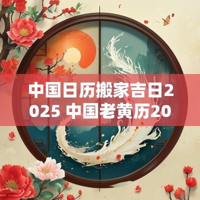 中国日历搬家吉日2025 中国老黄历2025年搬家吉日查询