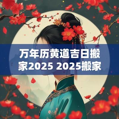 万年历黄道吉日搬家2025 2025搬家立灶吉日