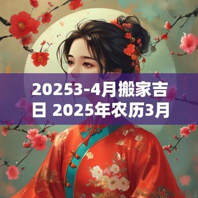 20253-4月搬家吉日 2025年农历3月搬家吉日一览表