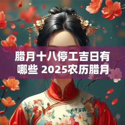 腊月十八停工吉日有哪些 2025农历腊月暖房吉日