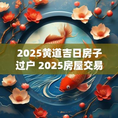 2025黄道吉日房子过户 2025房屋交易吉日查询