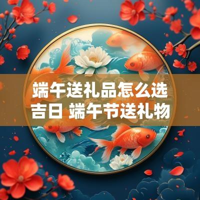 端午送礼品怎么选吉日 端午节送礼物品排行