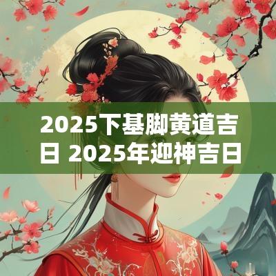 2025下基脚黄道吉日 2025年迎神吉日
