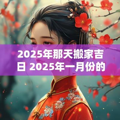 2025年那天搬家吉日 2025年一月份的搬家吉日