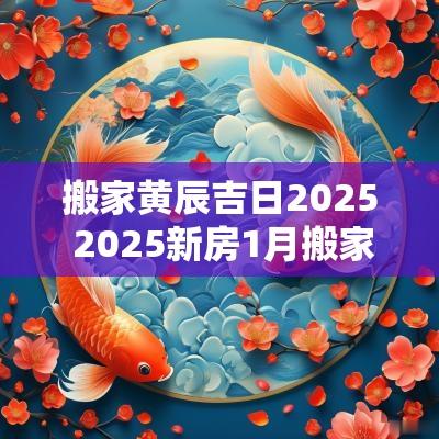 搬家黄辰吉日2025 2025新房1月搬家吉日