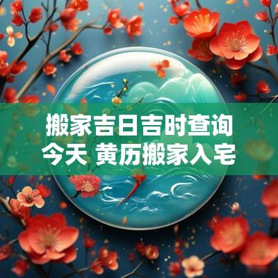 搬家吉日吉时查询今天 黄历搬家入宅吉日吉时