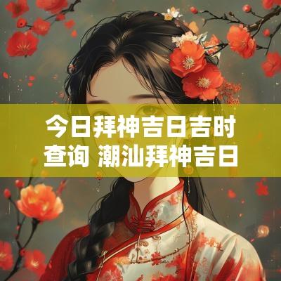 今日拜神吉日吉时查询 潮汕拜神吉日吉时是几点