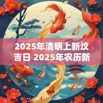 2025年清明上新坟吉日 2025年农历新坟扫墓吉日