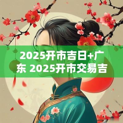 2025开市吉日+广东 2025开市交易吉日