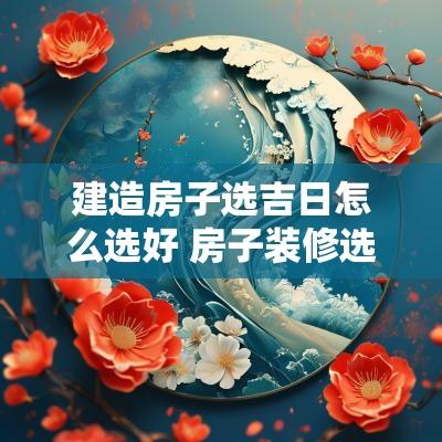 建造房子选吉日怎么选好 房子装修选吉日查询