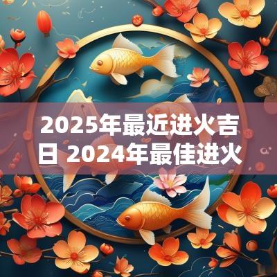 2025年最近进火吉日 2025年最佳进火吉日一览表