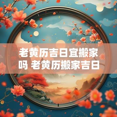 老黄历吉日宜搬家吗 老黄历搬家吉日一览表