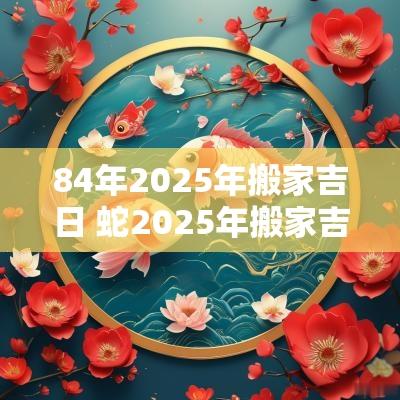 84年2025年搬家吉日 蛇2025年搬家吉日