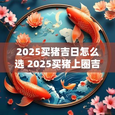 2025买猪吉日怎么选 2025买猪上圈吉日