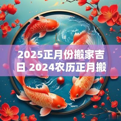 2025正月份搬家吉日 2025农历正月搬家吉日一览表
