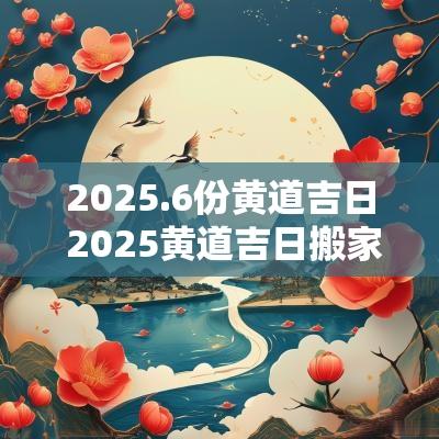 2025.6份黄道吉日 2025黄道吉日搬家表