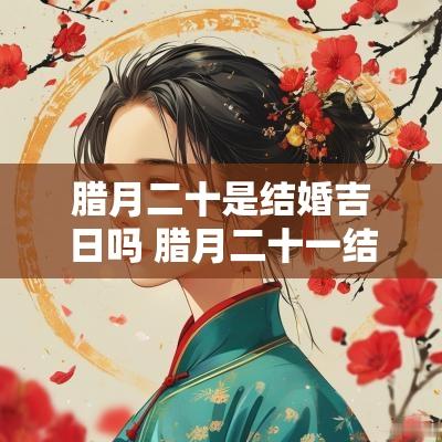 腊月二十是结婚吉日吗 腊月二十一结婚吉日