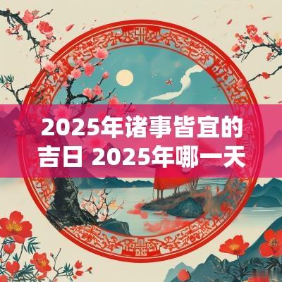 2025年诸事皆宜的吉日 2025年哪一天诸事皆宜