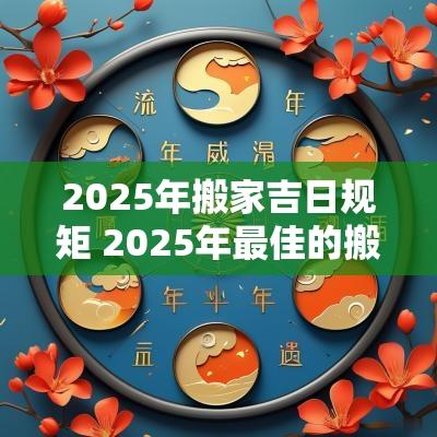 2025年搬家吉日规矩 2025年最佳的搬家吉日一览表