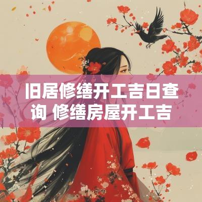 旧居修缮开工吉日查询 修缮房屋开工吉日查询大全