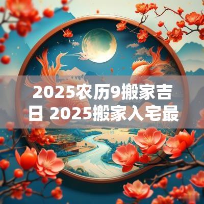 2025农历9搬家吉日 2025搬家入宅最好吉日