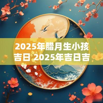 2025年腊月生小孩吉日 2025年吉日吉时大全表