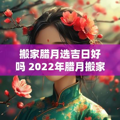 搬家腊月选吉日好吗 2025年腊月搬家吉日
