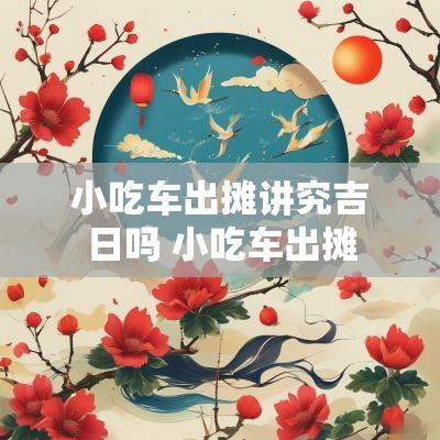 小吃车出摊讲究吉日吗 小吃车出摊