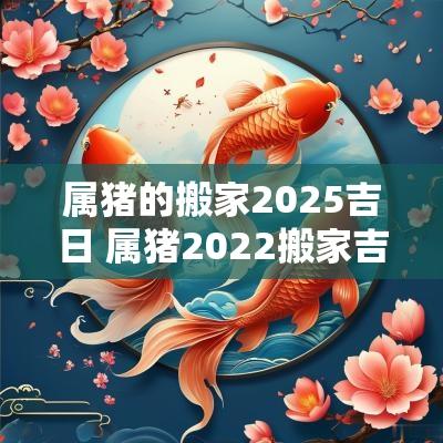 属猪的搬家2025吉日 属猪2025搬家吉日
