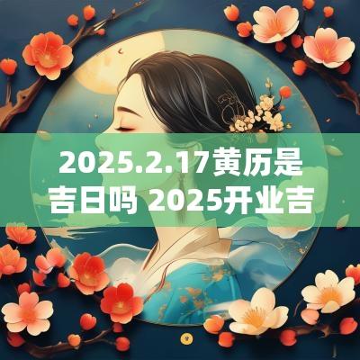 2025.2.17黄历是吉日吗 2025开业吉日黄历查询