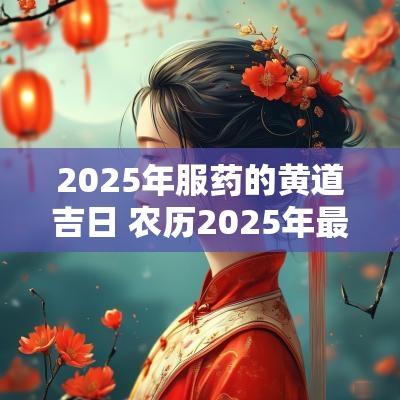 2025年服药的黄道吉日 农历2025年最好的黄道吉日