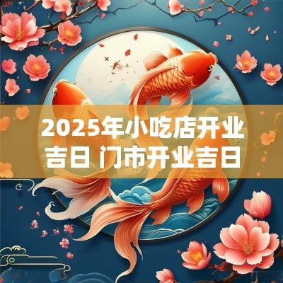 2025年小吃店开业吉日 门市开业吉日2025年