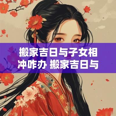 搬家吉日与子女相冲咋办 搬家吉日与子女学业有关吗