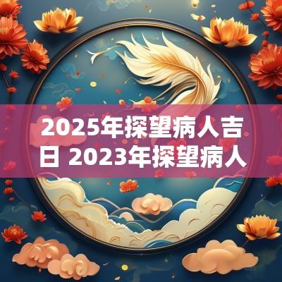 2025年探望病人吉日 2025年探望病人吉日一览表