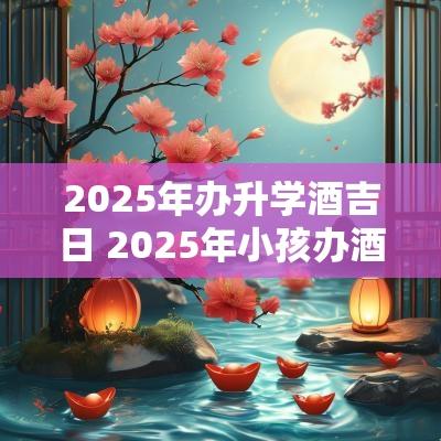 2025年办升学酒吉日 2025年小孩办酒吉日