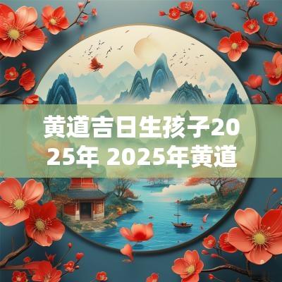 黄道吉日生孩子2025年 2025年黄道生子吉日