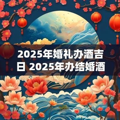 2025年婚礼办酒吉日 2025年办结婚酒席吉日