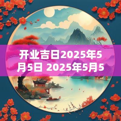 开业吉日2025年5月5日 2025年5月5日吉日吗