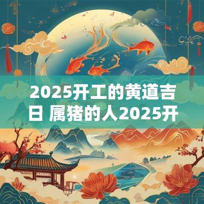 2025开工的黄道吉日 属猪的人2025开工吉日