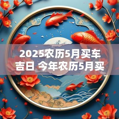 2025农历5月买车吉日 今年农历5月买车吉日