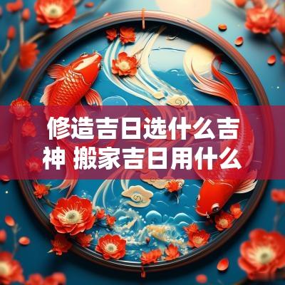 修造吉日选什么吉神 搬家吉日用什么吉神最好