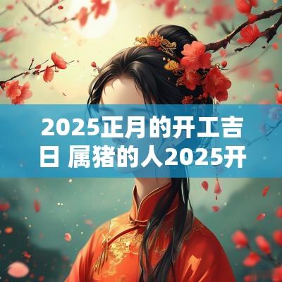 2025正月的开工吉日 属猪的人2025开工吉日