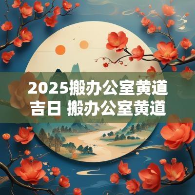 2025搬办公室黄道吉日 搬办公室黄道吉日查询