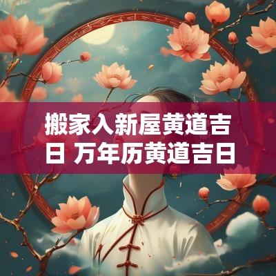 搬家入新屋黄道吉日 万年历黄道吉日搬家